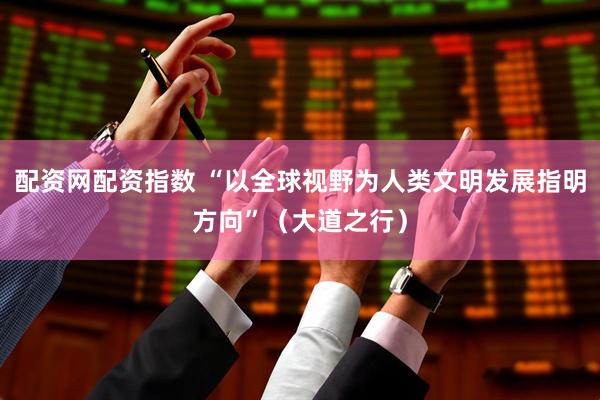 配资网配资指数 “以全球视野为人类文明发展指明方向”（大道之行）