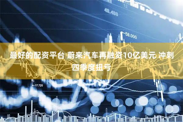 最好的配资平台 蔚来汽车再融资10亿美元 冲刺四季度扭亏