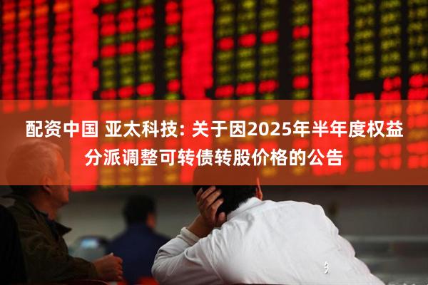 配资中国 亚太科技: 关于因2025年半年度权益分派调整可转债转股价格的公告