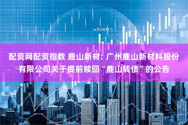 配资网配资指数 鹿山新材: 广州鹿山新材料股份有限公司关于提前赎回“鹿山转债”的公告