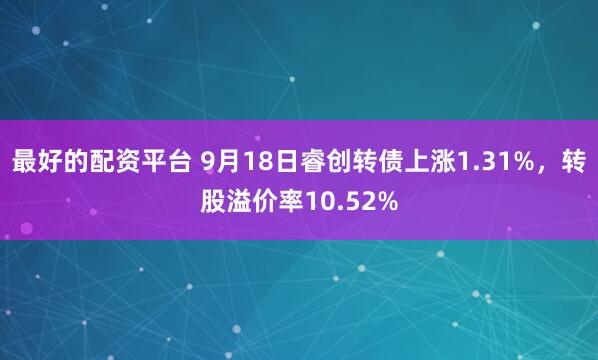 最好的配资平台 9月18日睿创转债上涨1.31%，转股溢价率10.52%