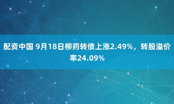 配资中国 9月18日柳药转债上涨2.49%，转股溢价率24.09%