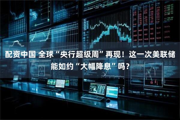 配资中国 全球“央行超级周”再现！这一次美联储能如约“大幅降息”吗？