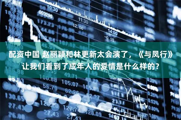 配资中国 赵丽颖和林更新太会演了，《与凤行》让我们看到了成年人的爱情是什么样的？