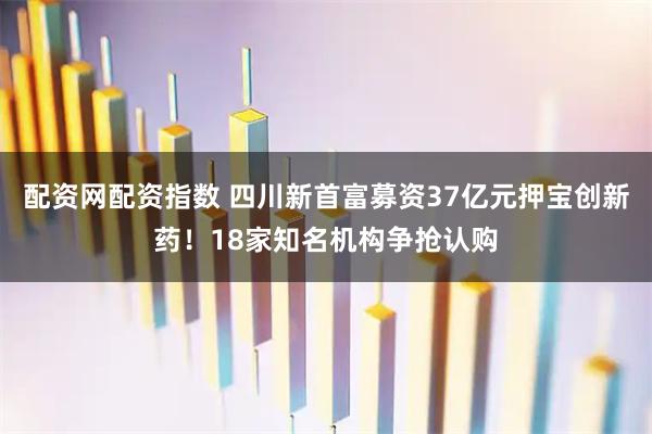 配资网配资指数 四川新首富募资37亿元押宝创新药！18家知名机构争抢认购