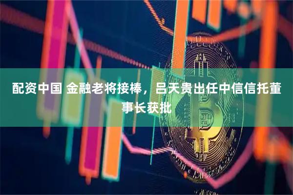 配资中国 金融老将接棒，吕天贵出任中信信托董事长获批