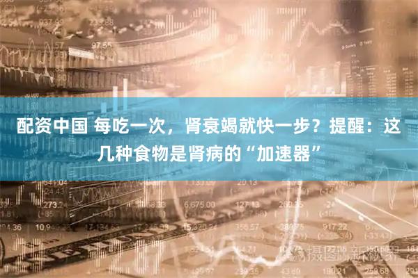 配资中国 每吃一次，肾衰竭就快一步？提醒：这几种食物是肾病的“加速器”