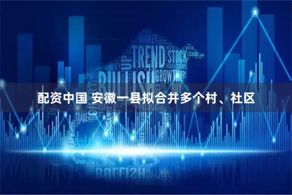 配资中国 安徽一县拟合并多个村、社区