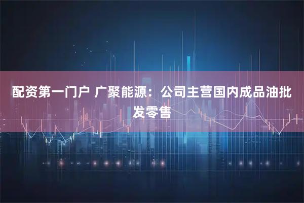 配资第一门户 广聚能源：公司主营国内成品油批发零售