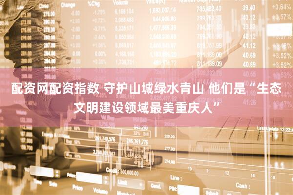 配资网配资指数 守护山城绿水青山 他们是“生态文明建设领域最美重庆人”