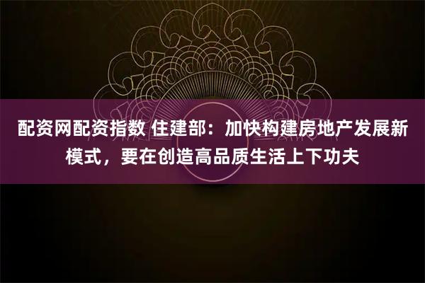 配资网配资指数 住建部：加快构建房地产发展新模式，要在创造高品质生活上下功夫