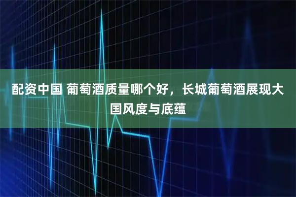 配资中国 葡萄酒质量哪个好，长城葡萄酒展现大国风度与底蕴
