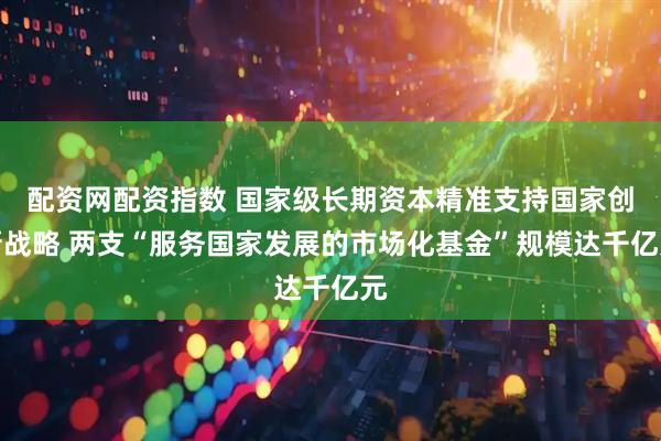 配资网配资指数 国家级长期资本精准支持国家创新战略 两支“服务国家发展的市场化基金”规模达千亿元