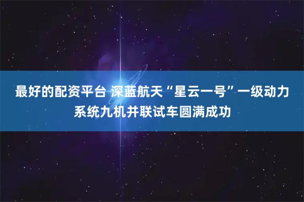 最好的配资平台 深蓝航天“星云一号”一级动力系统九机并联试车圆满成功