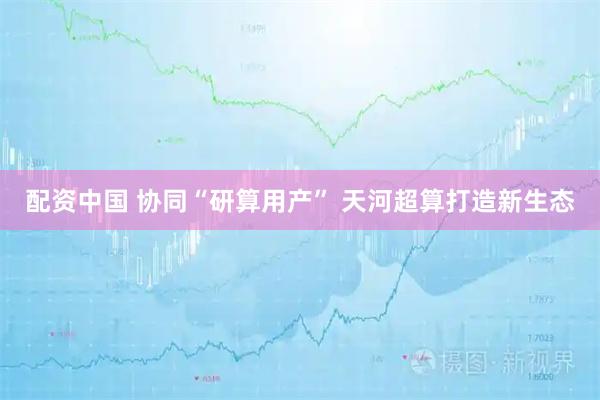 配资中国 协同“研算用产” 天河超算打造新生态