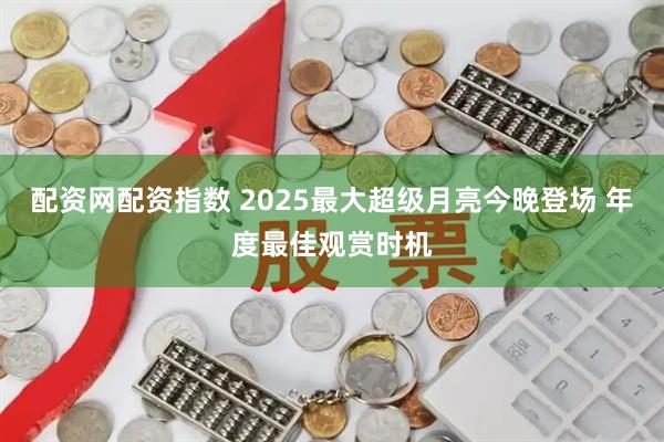 配资网配资指数 2025最大超级月亮今晚登场 年度最佳观赏时机