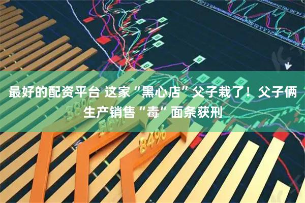 最好的配资平台 这家“黑心店”父子栽了！父子俩生产销售“毒”面条获刑