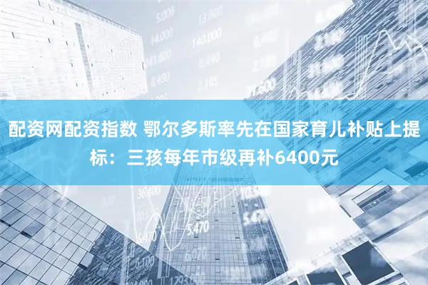 配资网配资指数 鄂尔多斯率先在国家育儿补贴上提标：三孩每年市级再补6400元