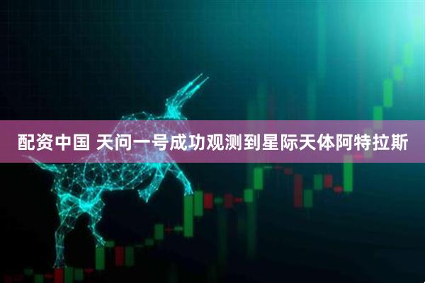配资中国 天问一号成功观测到星际天体阿特拉斯