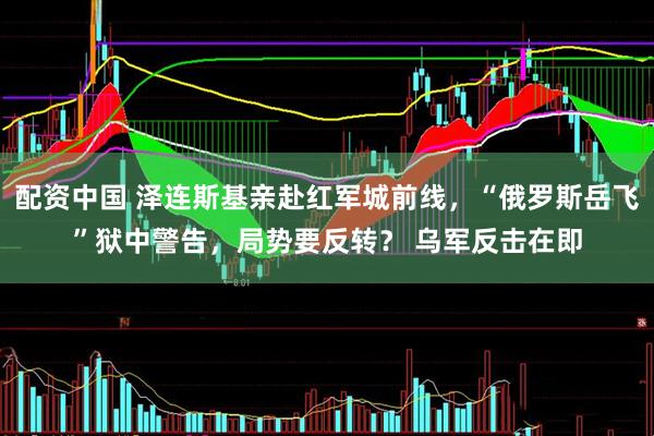 配资中国 泽连斯基亲赴红军城前线，“俄罗斯岳飞”狱中警告，局势要反转？ 乌军反击在即