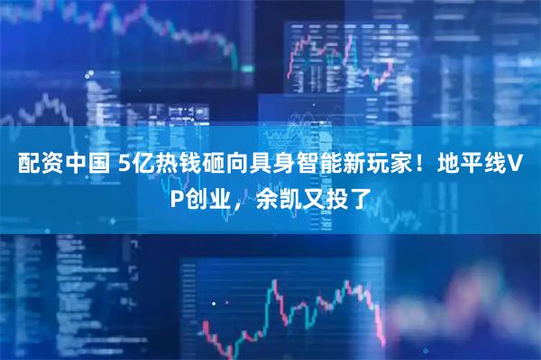 配资中国 5亿热钱砸向具身智能新玩家！地平线VP创业，余凯又投了