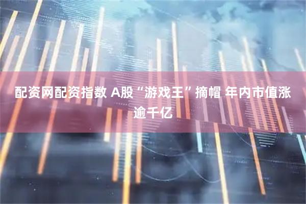 配资网配资指数 A股“游戏王”摘帽 年内市值涨逾千亿