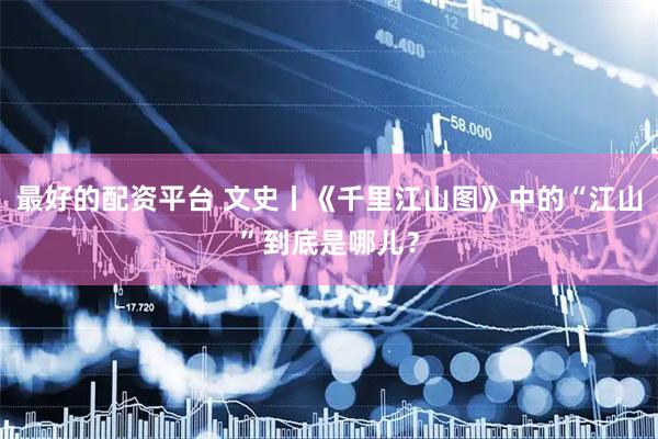 最好的配资平台 文史丨《千里江山图》中的“江山”到底是哪儿？