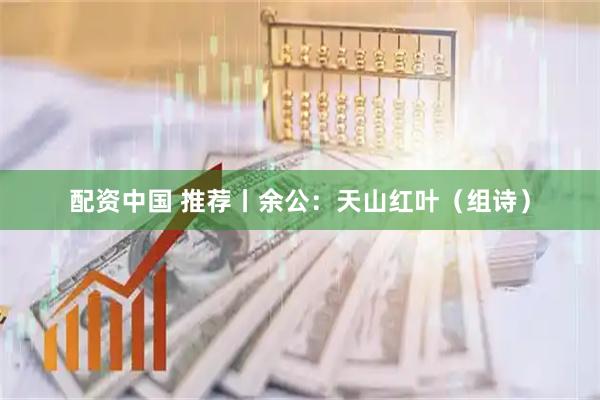 配资中国 推荐丨余公：天山红叶（组诗）