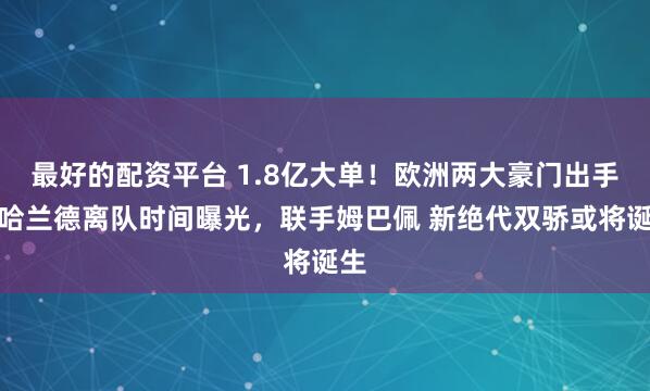最好的配资平台 1.8亿大单！欧洲两大豪门出手，哈兰德离队时间曝光，联手姆巴佩 新绝代双骄或将诞生