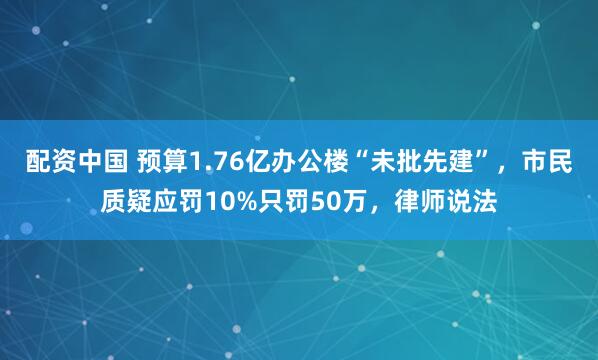 配资中国 预算1.76亿办公楼“未批先建”，市民质疑应罚10%只罚50万，律师说法
