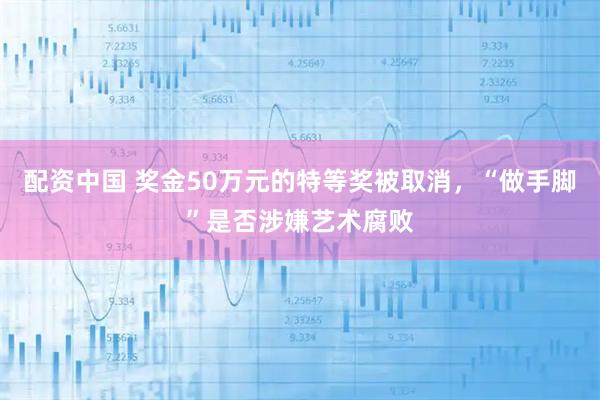 配资中国 奖金50万元的特等奖被取消，“做手脚”是否涉嫌艺术腐败