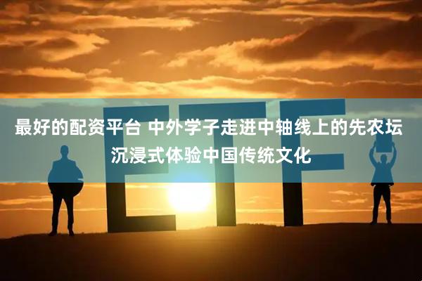 最好的配资平台 中外学子走进中轴线上的先农坛 沉浸式体验中国传统文化