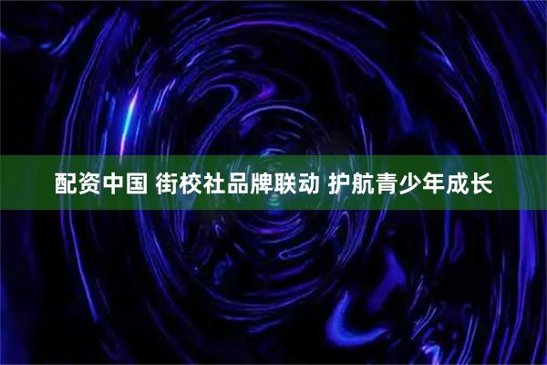 配资中国 街校社品牌联动 护航青少年成长
