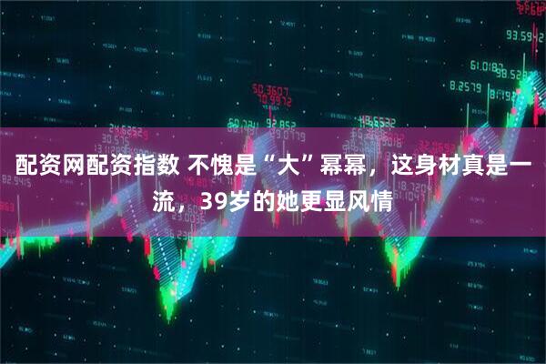配资网配资指数 不愧是“大”幂幂，这身材真是一流，39岁的她更显风情