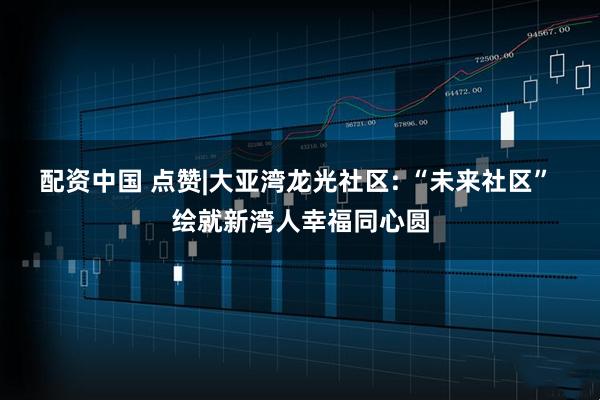 配资中国 点赞|大亚湾龙光社区: “未来社区” 绘就新湾人幸福同心圆