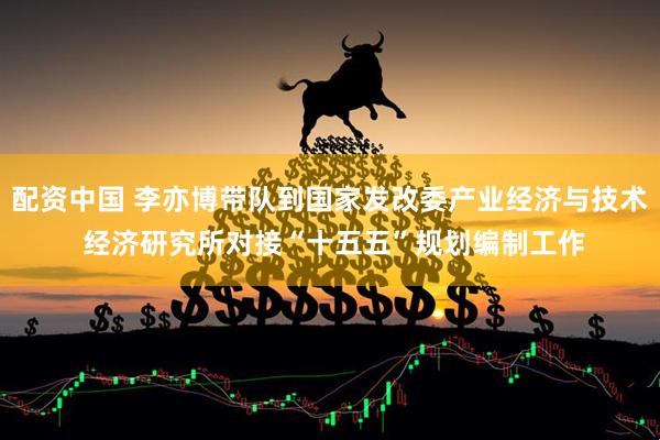 配资中国 李亦博带队到国家发改委产业经济与技术 经济研究所对接“十五五”规划编制工作