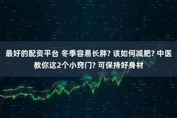 最好的配资平台 冬季容易长胖? 该如何减肥? 中医教你这2个小窍门? 可保持好身材