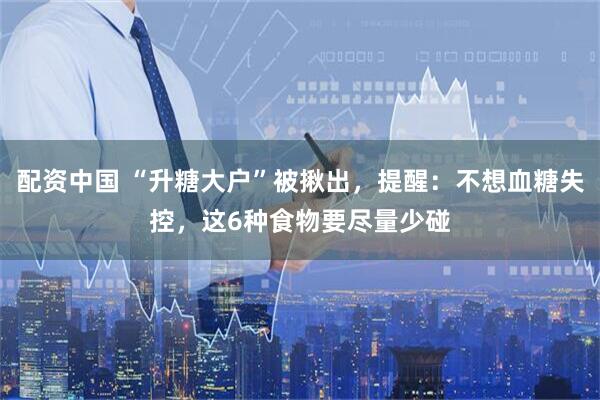 配资中国 “升糖大户”被揪出，提醒：不想血糖失控，这6种食物要尽量少碰