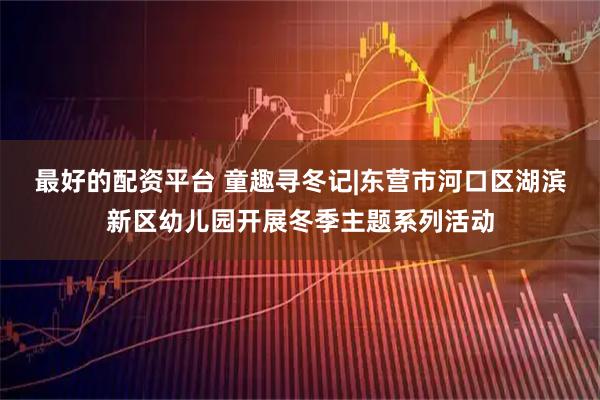 最好的配资平台 童趣寻冬记|东营市河口区湖滨新区幼儿园开展冬季主题系列活动