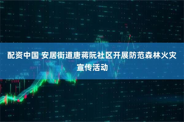 配资中国 安居街道唐蒋阮社区开展防范森林火灾宣传活动