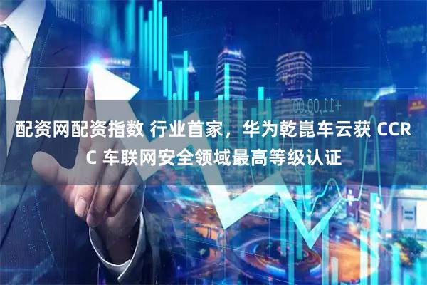 配资网配资指数 行业首家，华为乾崑车云获 CCRC 车联网安全领域最高等级认证