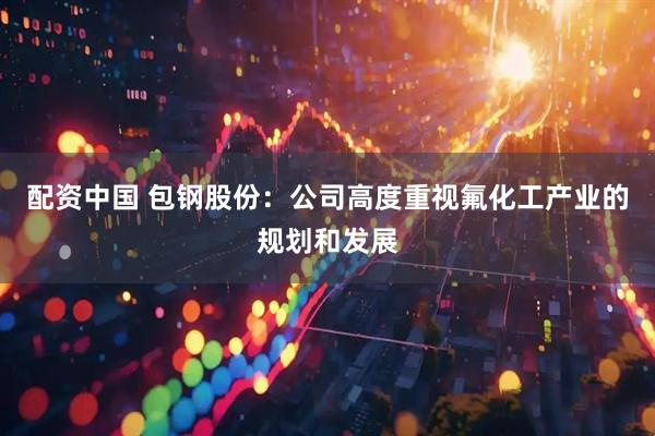 配资中国 包钢股份：公司高度重视氟化工产业的规划和发展