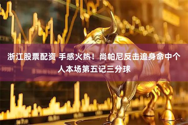 浙江股票配资 手感火热！尚帕尼反击追身命中个人本场第五记三分球