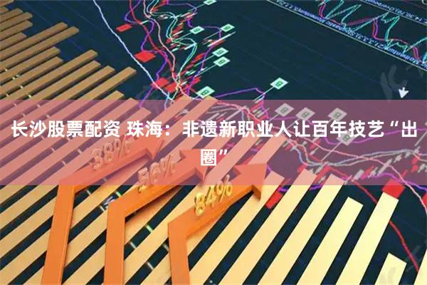 长沙股票配资 珠海：非遗新职业人让百年技艺“出圈”