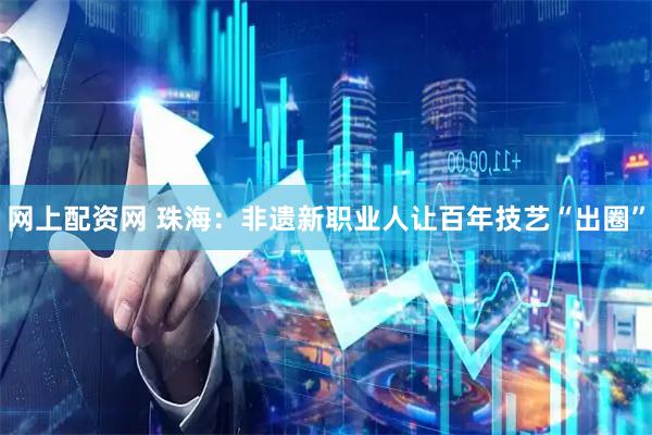 网上配资网 珠海：非遗新职业人让百年技艺“出圈”