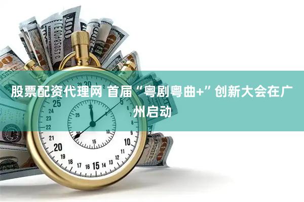 股票配资代理网 首届“粤剧粤曲+”创新大会在广州启动