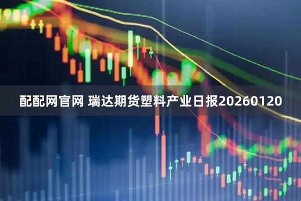 配配网官网 瑞达期货塑料产业日报20260120