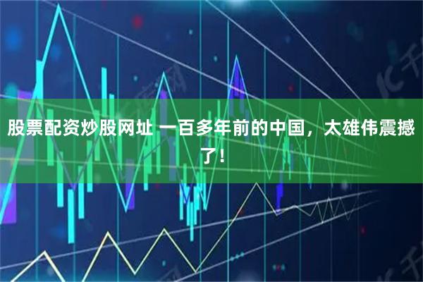 股票配资炒股网址 一百多年前的中国，太雄伟震撼了！