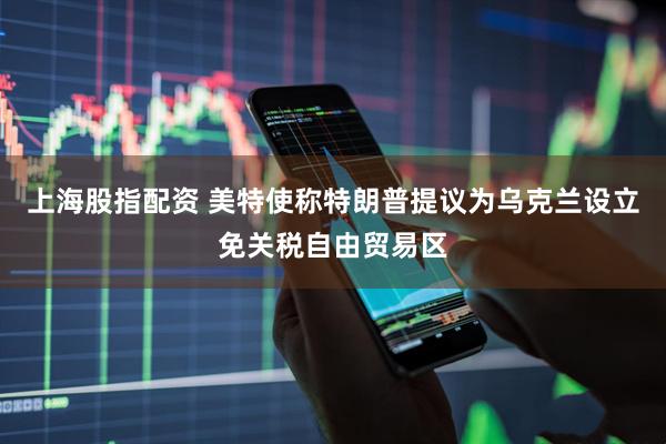 上海股指配资 美特使称特朗普提议为乌克兰设立免关税自由贸易区