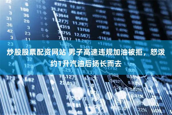 炒股股票配资网站 男子高速违规加油被拒，怒泼约1升汽油后扬长而去
